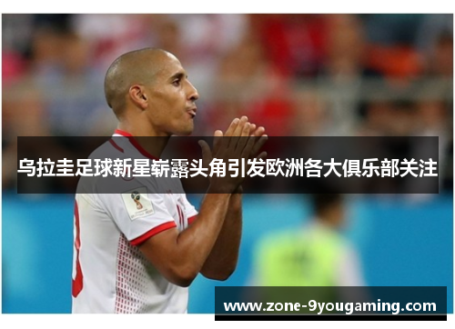 乌拉圭足球新星崭露头角引发欧洲各大俱乐部关注