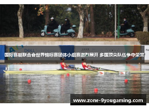 国际赛艇联合会世界锦标赛团体小组赛激烈展开 多国顶尖队伍争夺荣誉