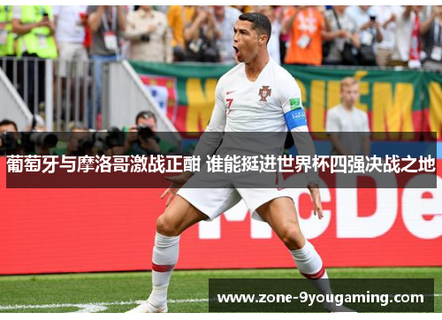 葡萄牙与摩洛哥激战正酣 谁能挺进世界杯四强决战之地