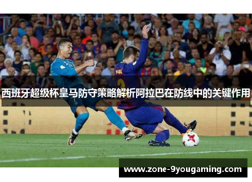 西班牙超级杯皇马防守策略解析阿拉巴在防线中的关键作用 西班牙超级杯皇马防守策略解析阿拉巴在防线中的关键作用