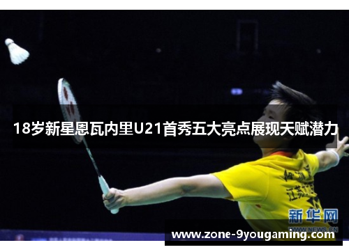 18岁新星恩瓦内里U21首秀五大亮点展现天赋潜力