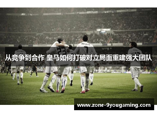 从竞争到合作 皇马如何打破对立局面重建强大团队