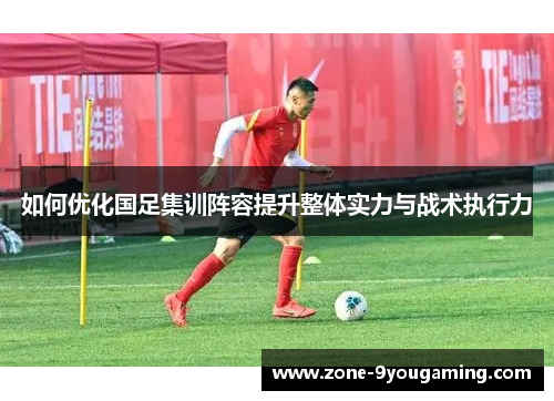 如何优化国足集训阵容提升整体实力与战术执行力