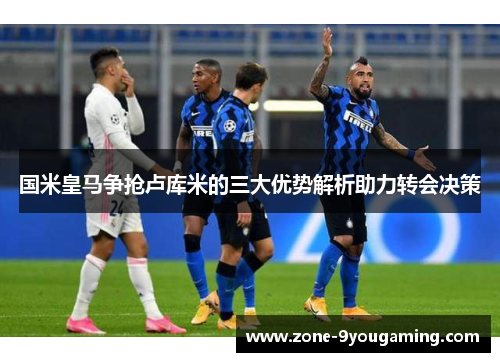 国米皇马争抢卢库米的三大优势解析助力转会决策