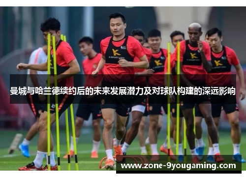 曼城与哈兰德续约后的未来发展潜力及对球队构建的深远影响