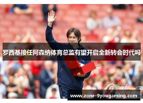 罗西基接任阿森纳体育总监有望开启全新转会时代吗