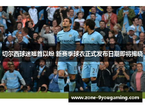 切尔西球迷翘首以盼 新赛季球衣正式发布日期即将揭晓