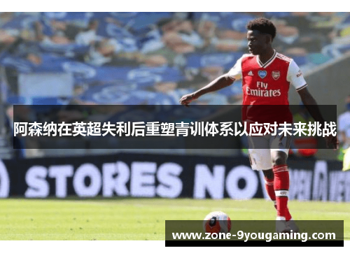 阿森纳在英超失利后重塑青训体系以应对未来挑战 阿森纳在英超失利后重塑青训体系以应对未来挑战