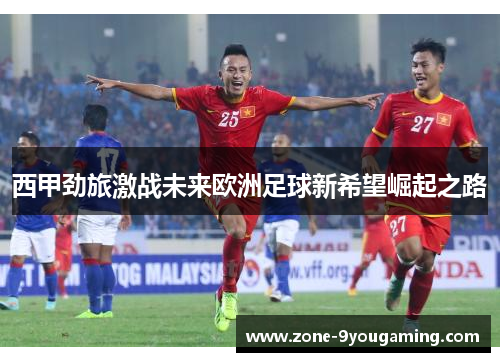 西甲劲旅激战未来欧洲足球新希望崛起之路