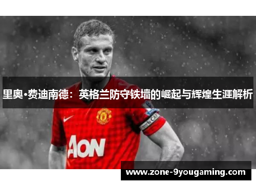 里奥·费迪南德：英格兰防守铁墙的崛起与辉煌生涯解析
