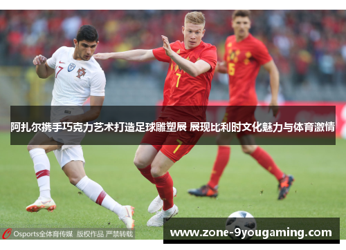 阿扎尔携手巧克力艺术打造足球雕塑展 展现比利时文化魅力与体育激情