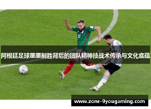 阿根廷足球屡屡制胜背后的团队精神技战术传承与文化底蕴