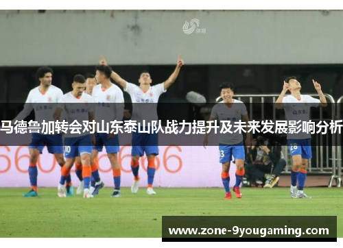 马德鲁加转会对山东泰山队战力提升及未来发展影响分析