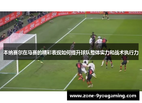 本纳赛尔在马赛的精彩表现如何提升球队整体实力和战术执行力 本纳赛尔在马赛的精彩表现如何提升球队整体实力和战术执行力